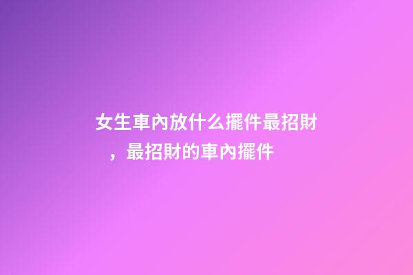 女生車內放什么擺件最招財，最招財的車內擺件
